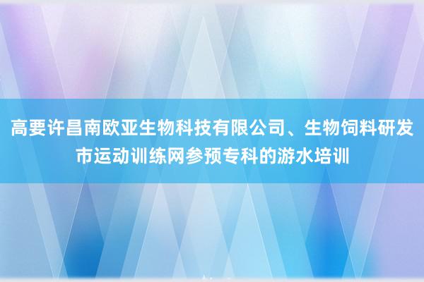 高要许昌南欧亚生物科技有限公司、生物饲料研发市运动训练网参预专科的游水培训